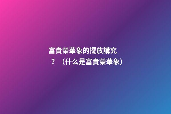富貴榮華象的擺放講究？（什么是富貴榮華象）